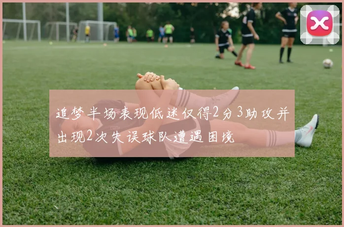 追梦半场表现低迷仅得2分3助攻并出现2次失误球队遭遇困境
