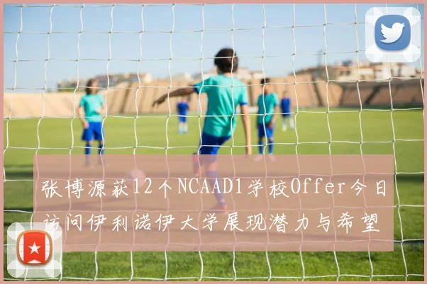张博源获12个NCAAD1学校Offer今日访问伊利诺伊大学展现潜力与希望