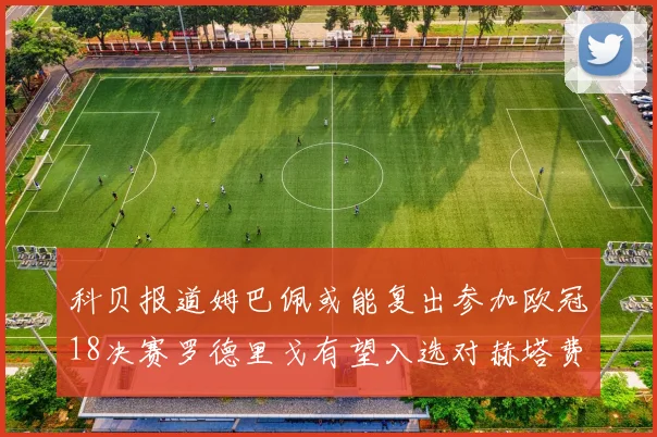 科贝报道姆巴佩或能复出参加欧冠18决赛罗德里戈有望入选对赫塔费大名单