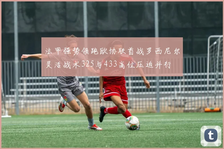 法甲强势领跑欧协联首战罗西尼尔灵活战术325与433高位压迫并行