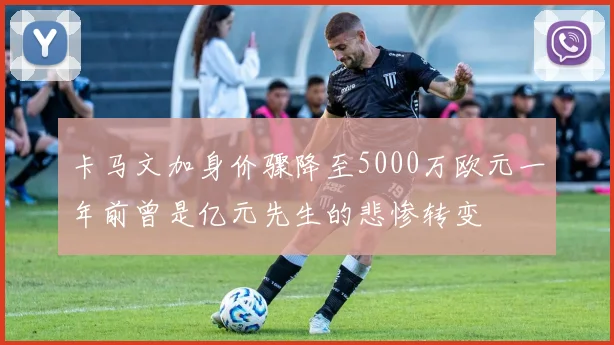 卡马文加身价骤降至5000万欧元一年前曾是亿元先生的悲惨转变
