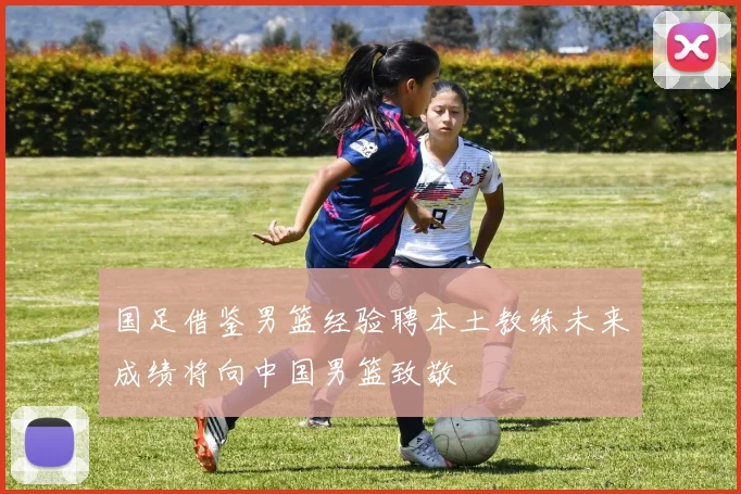 国足借鉴男篮经验聘本土教练未来成绩将向中国男篮致敬