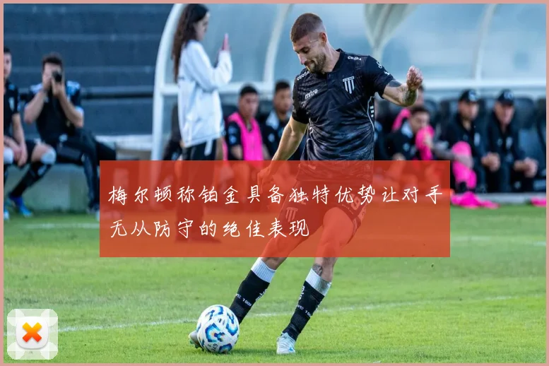 梅尔顿称铂金具备独特优势让对手无从防守的绝佳表现