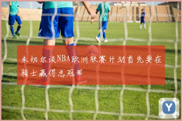 米切尔谈NBA欧洲联赛计划首先要在骑士赢得总冠军