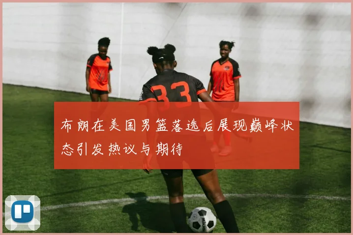 布朗在美国男篮落选后展现巅峰状态引发热议与期待