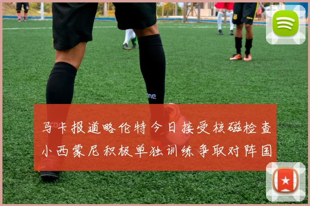马卡报道略伦特今日接受核磁检查小西蒙尼积极单独训练争取对阵国米出场