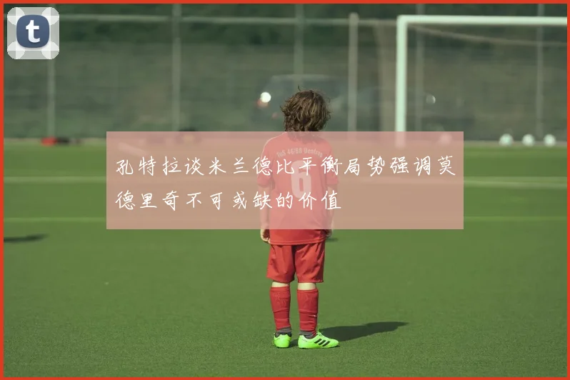 孔特拉谈米兰德比平衡局势强调莫德里奇不可或缺的价值
