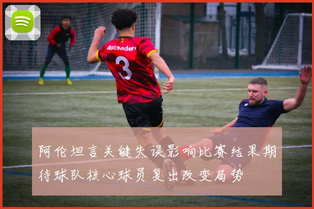 阿伦坦言关键失误影响比赛结果期待球队核心球员复出改变局势