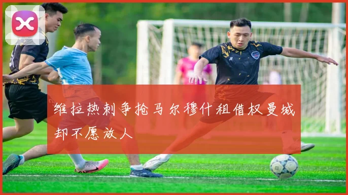 维拉热刺争抢马尔穆什租借权曼城却不愿放人