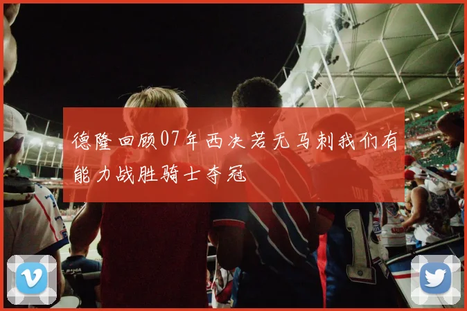 德隆回顾07年西决若无马刺我们有能力战胜骑士夺冠