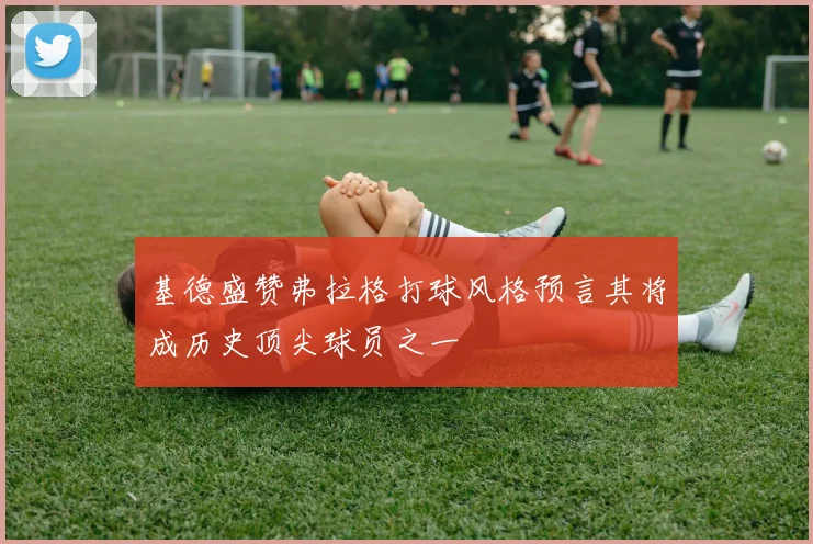基德盛赞弗拉格打球风格预言其将成历史顶尖球员之一
