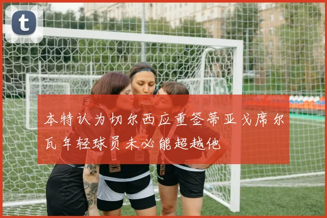 本特认为切尔西应重签蒂亚戈席尔瓦年轻球员未必能超越他