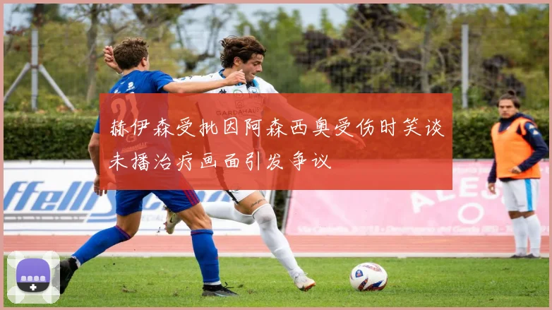 赫伊森受批因阿森西奥受伤时笑谈未播治疗画面引发争议