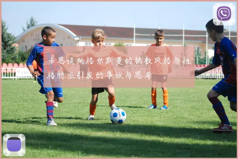 卡恩谈纳格尔斯曼的执教风格与性格特点引发的争议与思考