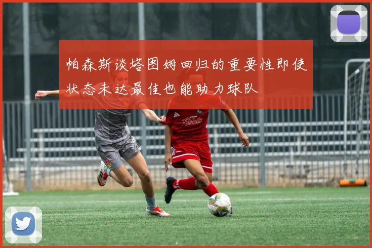 帕森斯谈塔图姆回归的重要性即使状态未达最佳也能助力球队