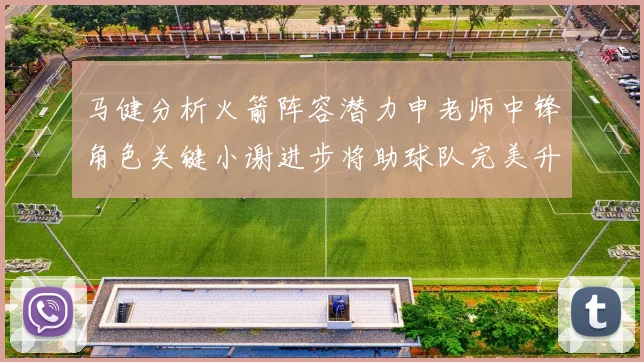 马健分析火箭阵容潜力申老师中锋角色关键小谢进步将助球队完美升级