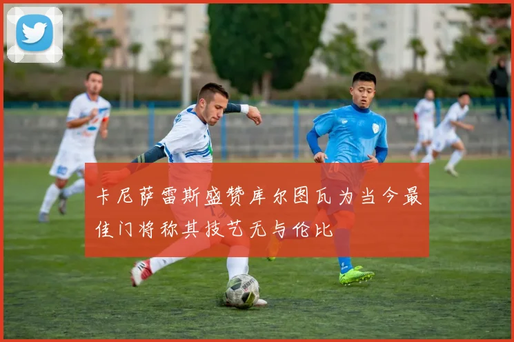 卡尼萨雷斯盛赞库尔图瓦为当今最佳门将称其技艺无与伦比
