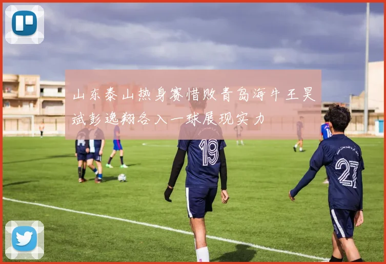 山东泰山热身赛惜败青岛海牛王昊斌彭逸翔各入一球展现实力